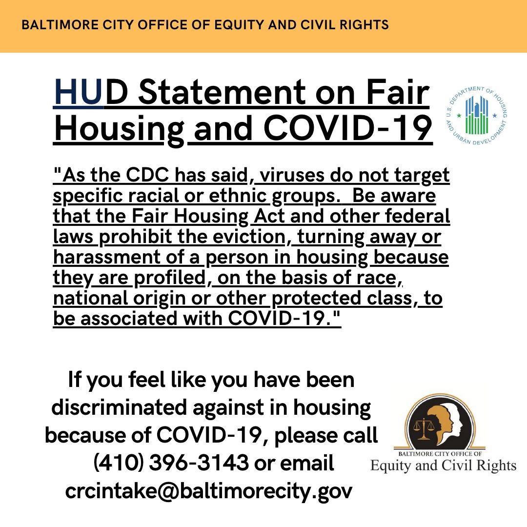 HUD Statement on COVID 19 and housing. As the CDC has said, viruses do not target specific racial or ethnic groups. Be aware that the Fair Housing Act and other federal laws prevent eviction, turning away or harassment of a person in housing on the basis of race, national origin or other protected class associated with COVID-19. If you feel like you have been discriminated against, call us at 410-396-3141 or email crcintake@baltimorecity.gov